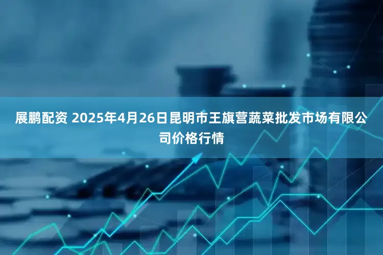 展鹏配资 2025年4月26日昆明市王旗营蔬菜批发市场有限公司价格行情