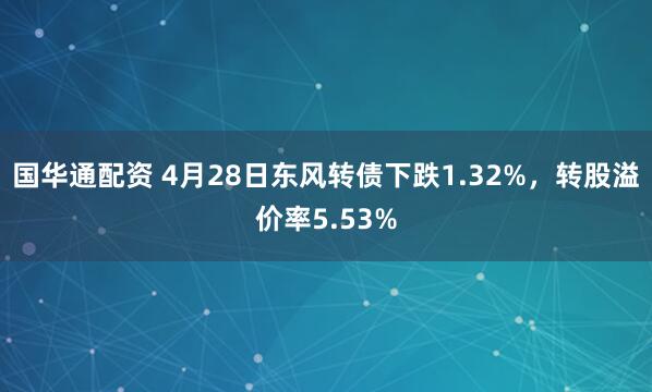 国华通配资 4月28日东风转债下跌1.32%，转股溢价率5.53%