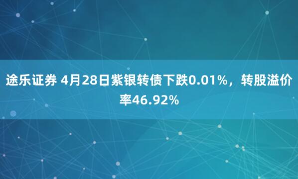 途乐证券 4月28日紫银转债下跌0.01%，转股溢价率46.92%