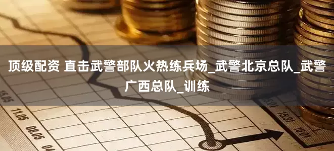 顶级配资 直击武警部队火热练兵场_武警北京总队_武警广西总队_训练