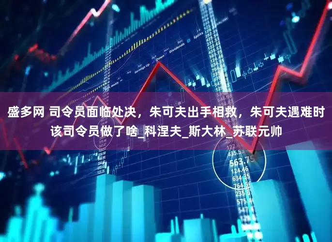 盛多网 司令员面临处决，朱可夫出手相救，朱可夫遇难时该司令员做了啥_科涅夫_斯大林_苏联元帅