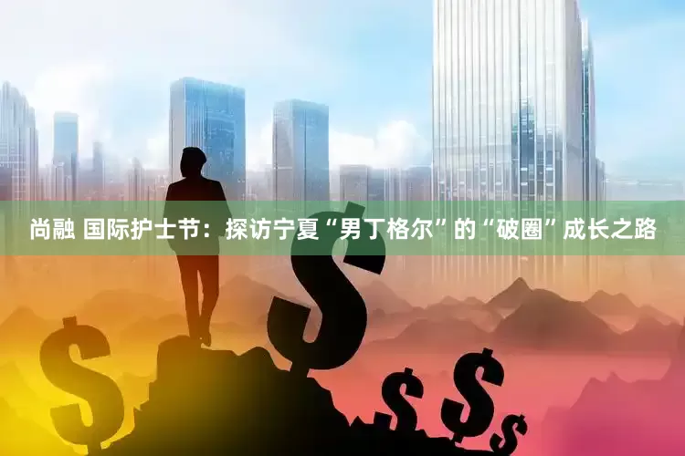 尚融 国际护士节：探访宁夏“男丁格尔”的“破圈”成长之路