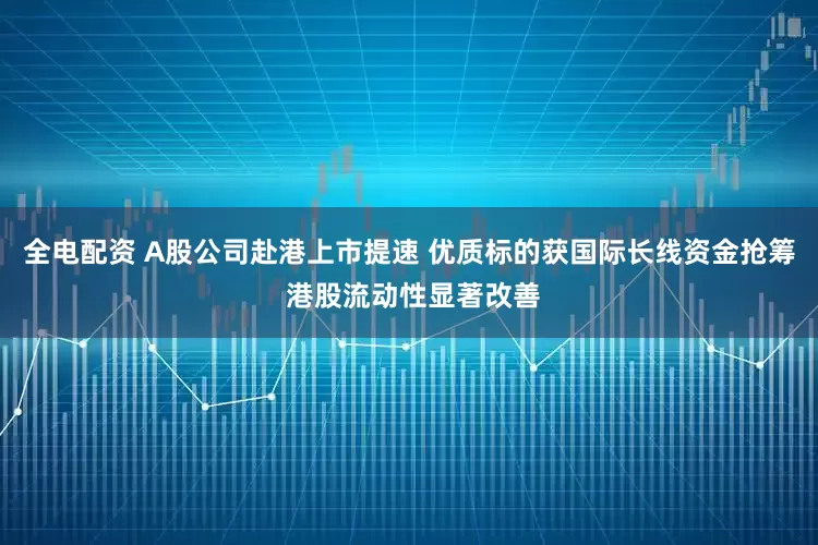 全电配资 A股公司赴港上市提速 优质标的获国际长线资金抢筹 港股流动性显著改善