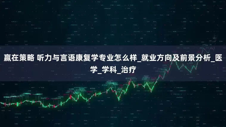 赢在策略 听力与言语康复学专业怎么样_就业方向及前景分析_医学_学科_治疗