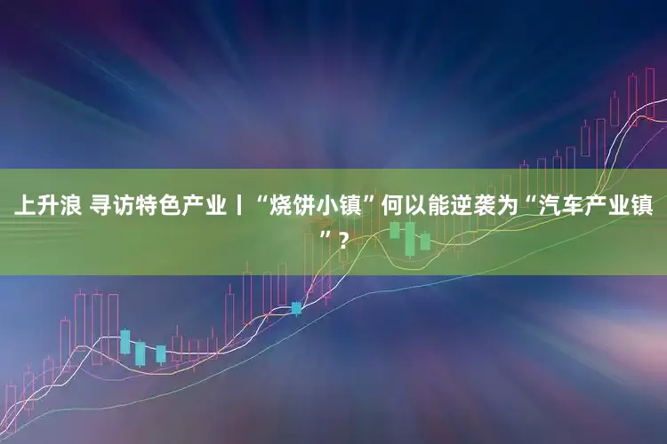 上升浪 寻访特色产业丨“烧饼小镇”何以能逆袭为“汽车产业镇”？