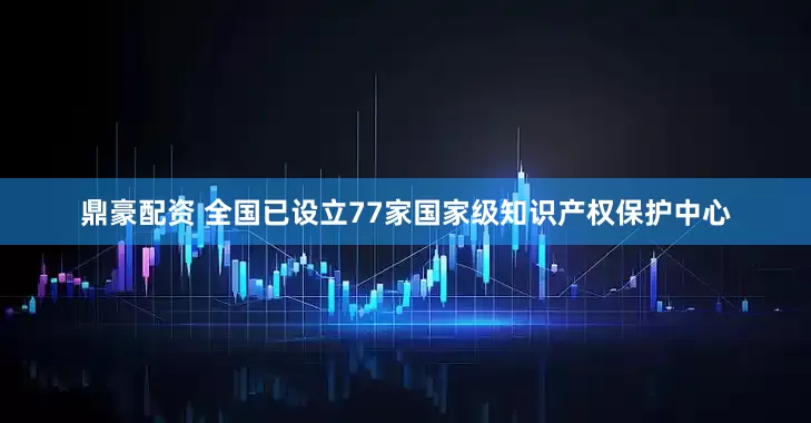 鼎豪配资 全国已设立77家国家级知识产权保护中心