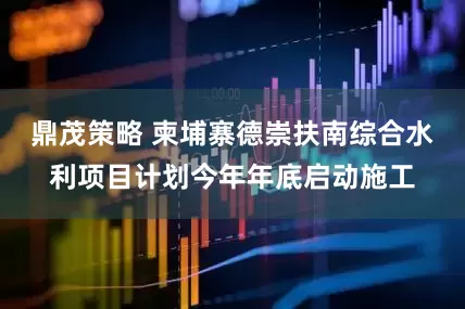 鼎茂策略 柬埔寨德崇扶南综合水利项目计划今年年底启动施工