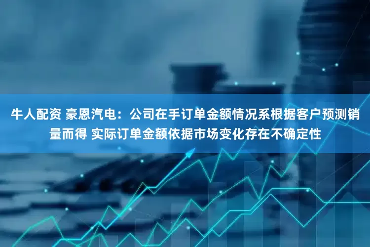牛人配资 豪恩汽电：公司在手订单金额情况系根据客户预测销量而得 实际订单金额依据市场变化存在不确定性